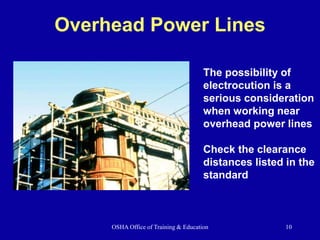 OSHA Office of Training & Education 10
Overhead Power Lines
The possibility of
electrocution is a
serious consideration
when working near
overhead power lines
Check the clearance
distances listed in the
standard
 
