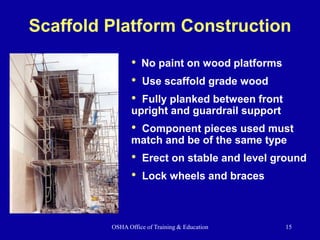 OSHA Office of Training & Education 15
Scaffold Platform Construction
• No paint on wood platforms
• Use scaffold grade wood
• Fully planked between front
upright and guardrail support
• Component pieces used must
match and be of the same type
• Erect on stable and level ground
• Lock wheels and braces
 