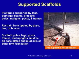 OSHA Office of Training & Education 18
Supported Scaffolds
Platforms supported by legs,
outrigger beams, brackets,
poles, uprights, posts, & frames
Restrain from tipping by guys,
ties, or braces
Scaffold poles, legs, posts,
frames, and uprights must be
on base plates and mud sills or
other firm foundation
This support is not adequate!
 
