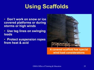 OSHA Office of Training & Education 25
Using Scaffolds
• Don’t work on snow or ice
covered platforms or during
storms or high winds
• Use tag lines on swinging
loads
• Protect suspension ropes
from heat & acid
A covered scaffold has special
wind load considerations
 