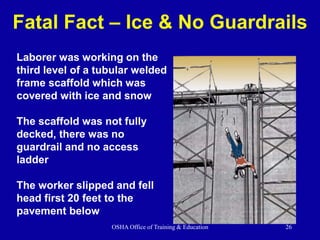 OSHA Office of Training & Education 26
Fatal Fact – Ice & No Guardrails
Laborer was working on the
third level of a tubular welded
frame scaffold which was
covered with ice and snow
The scaffold was not fully
decked, there was no
guardrail and no access
ladder
The worker slipped and fell
head first 20 feet to the
pavement below
 