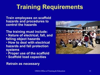 OSHA Office of Training & Education 31
Training Requirements
Train employees on scaffold
hazards and procedures to
control the hazards
The training must include:
• Nature of electrical, fall, and
falling object hazards
• How to deal with electrical
hazards and fall protection
systems
• Proper use of the scaffold
• Scaffold load capacities
Retrain as necessary
 