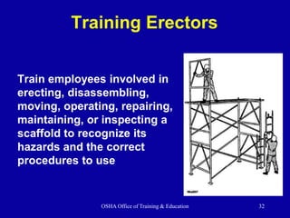 OSHA Office of Training & Education 32
Training Erectors
Train employees involved in
erecting, disassembling,
moving, operating, repairing,
maintaining, or inspecting a
scaffold to recognize its
hazards and the correct
procedures to use
 