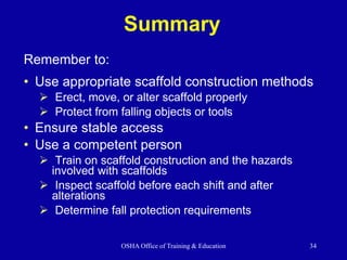 OSHA Office of Training & Education 34
Summary
• Use appropriate scaffold construction methods
 Erect, move, or alter scaffold properly
 Protect from falling objects or tools
• Ensure stable access
• Use a competent person
 Train on scaffold construction and the hazards
involved with scaffolds
 Inspect scaffold before each shift and after
alterations
 Determine fall protection requirements
Remember to:
 