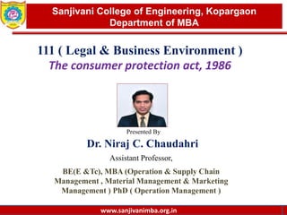 www.sanjivanimba.org.in
Presented By
Dr. Niraj C. Chaudahri
Assistant Professor,
BE(E &Tc), MBA (Operation & Supply Chain
Management , Material Management & Marketing
Management ) PhD ( Operation Management )
1
Sanjivani College of Engineering, Kopargaon
Department of MBA
www.sanjivanimba.org.in
111 ( Legal & Business Environment )
The consumer protection act, 1986
 