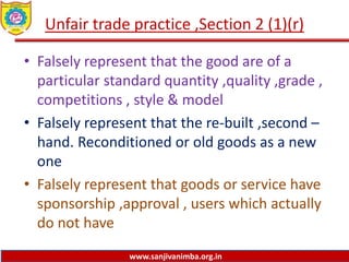 www.sanjivanimba.org.in
Unfair trade practice ,Section 2 (1)(r)
• Falsely represent that the good are of a
particular standard quantity ,quality ,grade ,
competitions , style & model
• Falsely represent that the re-built ,second –
hand. Reconditioned or old goods as a new
one
• Falsely represent that goods or service have
sponsorship ,approval , users which actually
do not have
 