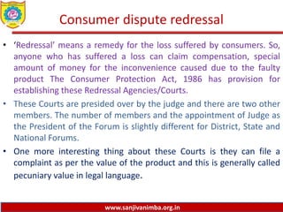 www.sanjivanimba.org.in
Consumer dispute redressal
• ‘Redressal’ means a remedy for the loss suffered by consumers. So,
anyone who has suffered a loss can claim compensation, special
amount of money for the inconvenience caused due to the faulty
product The Consumer Protection Act, 1986 has provision for
establishing these Redressal Agencies/Courts.
• These Courts are presided over by the judge and there are two other
members. The number of members and the appointment of Judge as
the President of the Forum is slightly different for District, State and
National Forums.
• One more interesting thing about these Courts is they can file a
complaint as per the value of the product and this is generally called
pecuniary value in legal language.
 