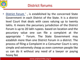 www.sanjivanimba.org.in
District forums
• District Forum ′ , is established by the concerned State
Government in each District of the State. It is a district
level Court that deals with cases valuing up to twenty
lakhs. It means the pecuniary jurisdiction of the District
Forum is up to 20 lakh rupees. based on location and the
pecuniary value one can file a complaint at the
appropriate ′ Forum. The State Government may
establish more than one District Forum in a district. The
process of filing a Complaint in a Consumer Court is very
simple and extremely cheap as even common people like
us can do it without any need of a lawyer or paying
heavy fee
 