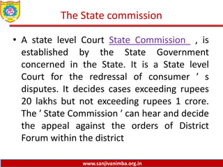 www.sanjivanimba.org.in
The State commission
• A state level Court State Commission , is
established by the State Government
concerned in the State. It is a State level
Court for the redressal of consumer ′ s
disputes. It decides cases exceeding rupees
20 lakhs but not exceeding rupees 1 crore.
The ′ State Commission ′ can hear and decide
the appeal against the orders of District
Forum within the district
 