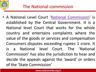www.sanjivanimba.org.in
The National commission
• A National Level Court ‘National Commission’ is
established by the Central Government. It is a
National level Court that works for the whole
country and entertains complaints where the
value of the goods or services and compensation
Consumers disputes exceeding rupees 1 crore. It
is a National level Court. The ‘National
Commission’ has also the jurisdiction to hear and
decide the appeals against the ‘award’ or orders
of the ‘State Commission’
 