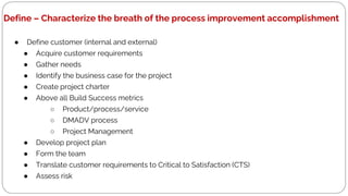 Define – Characterize the breath of the process improvement accomplishment
● Define customer (internal and external)
● Acquire customer requirements
● Gather needs
● Identify the business case for the project
● Create project charter
● Above all Build Success metrics
○ Product/process/service
○ DMADV process
○ Project Management
● Develop project plan
● Form the team
● Translate customer requirements to Critical to Satisfaction (CTS)
● Assess risk
 
