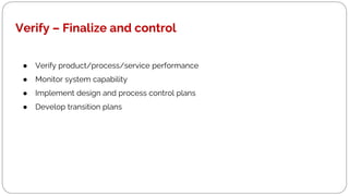 Verify – Finalize and control
● Verify product/process/service performance
● Monitor system capability
● Implement design and process control plans
● Develop transition plans
 