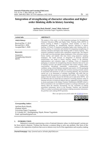 Journal of Education and Learning (EduLearn)
Vol. 14, No. 2, May 2020, pp. 183~190
ISSN: 2089-9823 DOI: 10.11591/edulearn.v14i2.15010  183
Journal homepage: http://journal.uad.ac.id/index.php/EduLearn
Integration of strengthening of character education and higher
order thinking skills in history learning
Apriliana Rusly Haniah1
, Aman2
, Risky Setiawan3
Graduate School, Universitas Negeri Yogyakarta, Indonesia
Article Info ABSTRACT
Article history:
Received Dec 17, 2019
Revised Feb 1, 2020
Accepted Mar 1, 2020
The purpose of this study is to find integration packages for Strengthening
Character Education (PPK) and Higher Order Thinking Skills (HOTS) in
history learning at SMAN 1 Yogyakarta, which includes: (1) form of
integration packaging for strengthening character education in history
learning, (2) forms of integration packaging higher-order thinking skills in
history learning, (3) constraints and solutions for integrating strengthening of
character education and higher-order thinking skills in history learning. This
research is qualitative research with a naturalistic research type. The subjects
in this study were the principal, deputy headmaster of the curriculum section,
history teacher, and students who were drawn using purposive sampling
techniques. The results showed: (1) Integration of character education
reinforcement was found in history learning, namely in the planning,
implementation and evaluation stages of learning. Forms of integration
packaging or containers for strengthening character education that can be seen
in learning activities and attitude assessments that contain religious values,
conscientious, disciplined, responsible, communicative, collaborating,
confident, caring, critical thinking, nationalist and creative; (2) The packaging
for integrating higher-order thinking skills in history learning is found, namely
in assessment and questions as well as in learning planning. The assessment
carried out is an assessment of attitudes, knowledge, and skills that are
integrated with the questions by conducting KD analysis. The results of the
analysis then the teacher chooses the KD that can be made about HOTS; and
(3) Obstacles that are found that are technical in inserting character values in
learning activities on historical subjects that are suggested to history teachers
to always participate in the Subject Teachers' Deliberation (MGMP) which is
felt by researchers to be very helpful for teachers to exchange information, and
sharing about the obstacles encountered. For the constraints of making
assessment instruments, advice to the Principal, Teachers, and Education
Office to conduct socialization and training in making assessment instruments,
the grid then starts making HOTS questions.
Keywords:
Integration
Strengthening character
HOTS
This is an open access article under the CC BY-SA license.
Corresponding Author:
Apriliana Rusly Haniah,
Graduate School,
Universitas Negeri Yogyakarta,
Jl. Colombo No. 1 Karangmalang, Depok, Sleman Yogyakarta
Email: aprilianarh@gmail.com
1. INTRODUCTION
Indonesia is currently experiencing a crisis of national character values, in which people’s actions are
far from nation's character. Violence has become a common thing to solve any problem. One form of this
violence is the imposition of policies that occur at almost every level of the organization such as policy making
 