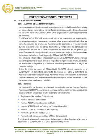 MUNICIPALIDAD DISTRITAL DE PUNCHAO
OFICINA DE INFRAESTRUCTURA ESPECIFICACIONES TÉCNICAS
“MEJORAMIENTO Y AMPLIACION DE LOS SERVICIOS DE EDUCACION PRIMARIA DE LA IE Nª 32413 DEL CENTRO
POBLADO DE CHUQUIBAMBA DEL DISTRITO DE PUNCHAO - PROVINCIA DE HUAMALIES - DEPARTAMENTO DE
HUANUCO”
01. DISPOSICIONES GENERALES
01.01 ALCANCES DE LAS ESPECIFICACIONES
Las presentes especificaciones técnicas, conjuntamente con la Memoria Descriptiva y
los planos, tienen como objeto normar las condiciones generales de construcción a
ser aplicadasporel ORGANISMOEJECUTORenla ejecucióndelasobrascomponentes
del Proyecto.
El ORGANISMO EJECUTOR suministrará todos los elementos de construcción,
herramientas, equipos, maquinarias, mano de obra, seguros, dirección de obra, así
como la ejecución de pruebas de funcionamiento, operación y el mantenimiento
durante el desarrollo de las obras, desmontaje y remoción de las construcciones
provisionales, detalles de la obra y materiales no mostrados en los planos y/o
especificacionestécnicasymetrados,peronecesariaspara la ejecuciónóinstalaciones
deberán ser incluidos en los trabajos del ORGANISMO EJECUTOR.
Más allá de lo establecidoen estas especificaciones, la SUPERVICION, tiene autoridad
suficiente para ampliar éstas, en lo que respecta a la ingeniería de detalle, calidad de
los materiales a emplearse y la correcta metodología constructiva a seguir en
cualquier trabajo.
Antes del inicio de obra, el ORGANISMO EJECUTOR deberá presentar a la
SUPERVICION el Calendario Valorizado de Avance de Obra y Calendario de
Adquisición de Materiales y/o Equipo. Asimismo, deberá suministrar los materiales en
cantidad necesaria para asegurar el rápido e interrumpido avance de la obra, la cual
deberá terminar en el tiempo señalado.
01.02 NORMAS
La construcción de la obra, se efectuará cumpliendo con las Normas Técnicas
Nacionales (INDECOPI), aceptándose normas y reglamentos internacionales cuando
éstas garanticen una calidad igual o superior a las Nacionales:
Reglamento Nacional de Edificaciones.
Normas Peruanas de Concreto.
Normas ACI (American Concrete Institute)
Normas ASTM (American Society for Testing Materiales).
Normas U.S.B.R. (U.S. Bureau of Reclamation).
Norma H.I. (Hidraulic Institute U.S.).
Norma A.I.S.C. (American Institute of Steel Construction).
Si en determinadas cuestiones sugieran dudas respecto a la aplicación de Normas, la
decisión de la SUPERVICIÓN es la única determinante y válida.
ESPECIFICACIONES TÉCNICAS
 