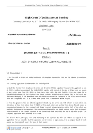 Al-qahtani Pipe Coating Terminal V. Minerals Sales (p.) Limited
(Page 1 of 13) Printed For: KRISHNA K G 07-12-2021 On: 02:44:PM
High Court Of Judicature At Bombay
Company Application No. 827 Of 2006 And Company Petition No. 970 Of 1997
Judgment Date:
13-06-2008
Al-qahtani Pipe Coating Terminal ..Petitioner
Minerals Sales (p.) Limited ..Respondent
Bench:
{HONBLE JUSTICE S.C. DHARMADHIKARI, J. }
Citation:
[2008] 34 GSTR 89 (BOM) ; LQ/BomHC/2008/1185 ;
S.C. Dharmadhikari, J.
1. On 13-6-2008 an order was passed dismissing this Company Application. Here are the reasons for dismissing
the same:
The Company Application is instituted for the following relief:
(a) that this Hon'ble Court be pleased to order and direct the Official Liquidator to pay to the Applicants a sum
of USD 3.5 million (approximately Rs. 18,25,00,000) together with interest at the rate of 12 per cent per annum
or such other sum from 20-2-2003 or from such other date that this Hon'ble Court may deem fit as
compensation/damages for the wrongful and illegal removal, misappropriation and/or theft of the Plant and
Machinery belonging to the Applicants from the custody of the Official Liquidator at the factory site of Otoklin
Plant and Equipments Ltd. at 4, Kandla Free Trade Zone, Gandhidham, Kutch, Gujarat.
2. Thus, the prayer is that the Official Liquidator should pay the above sum with interest or such other sum
determined by this Court either from 20-2-2003 or from such other date as this Court deems fit and proper as
compensation/damages for the wrongful and illegal removal, misappropriation and/or theft of the plant and
machinery belonging to the applicants. The misappropriation/wrongful and illegal removal and/or theft is allegedly
from the custody of the Official Liquidator at the factory site more particularly set out in the above prayer. This
Company Application was instituted on 6-7-2006.
One Huzefa Abbas, Manager, Sales and Marketing of the applicant has filed an affidavit in support of this
application. He has contended that the applicants are in business of pipe coating. It is a company based in Saudi
Arabia and incorporated under the laws of that country.
 
