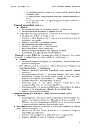 Nursing - prof. Gligor Laura Școala Postliceală Sanitară C. Noica Sibiu
3
o Se asigură echipamentul necesar pentru ca pacientul să-i poată desfășura
activitățile zilnice;
o Se învață pacientul și aparținătorul să recunoască semnele suprasolicitării
fizice;
o Se încurajează pacientul să-și exprime îngrijorările legate de externare și
mediul de acasă.
• Diagnostic nursing: Frică legată de......
• Obiective:
o Pacientul să-și exprime sau să manifeste reducerea sau absența fricii;
o Pacientul să utilizeze mecanisme de adaptare adecvate;
• Intervenții autonome și de colaborare (de evaluare/ de monitorizare/ terapeutice/
de educație pentru sănătate - în funcție de caz):
o Evaluarea nivelului fricii ( se observă semne și simptome, în special cele din
comunicarea nonverbală);
o Evaluarea cauzei fricii pentru ghidarea terapiei;
o Recunoașterea sentimentelor pacientului;
o Încurajarea exprimării fricii și a altor sentimente;
o Reducerea stimulilor care nu sunt necesari;
o Stabilirea unei perioade de pauză între îngrijire și proceduri;
o Administrarea medicație prescrisă în funcție de nevoi.
• Diagnostic nursing: Deficit de cunoștințe (procedurile de diagnostic, intervențiile
terapeutice și implicațiile pe termen lung a stilului de viață) legat de.........
• Obiective:
o Pacientul să-și exprime înțelegerea față de diagnosticul, tratamentul IMA și a
procesului de recuperare
• Intervenții autonome și de colaborare (de evaluare/ de monitorizare/ terapeutice/ de
educație pentru sănătate - în funcție de caz):
o Evaluarea cunoștințelor pacientului despre boală (cauze, tratament, proces de
recuperare);
o Educarea pacientului cu privire la anatomia și fiziologia inimii și procesul de
ateroscleroză, diferența între angină, angină instabilă și infarct miocardic,
procedurile de diagnostic (testul de stres, ECG, angiogramă);
o Informații referitoare la medicația indicată de medic;
o Schimbarea stilului de viață (oprirea fumatului, exerciții fizice, dietă,
managementul hipertensiunii arteriale și a lipidelor);
o Explicarea faptului că în angina instabilă reluarea stilului obișnuit de viață se
poate face la 4-6 săptămâni, iar a infarctului de miocard la 2-3 luni.
o Evaluare pentru depistarea depresiei.
• Diagnostic nursing: Risc de scădere a capacității sistolice a inimii legată de......
• Obiective:
o Pacientul prezinte o capacitate sistolică corespunzătoare demonstrată prin puls
periferic bine bătut, TA sistolică între 20mmHg față de cea normală, P = 60-
100b/min. cu ritm regulat, diureză minim 30ml/h sau mai mare, tegumente calde
și uscate, respirații normale, stare de conștiență prezentă.
• Intervenții autonome și delegate (de evaluare/ de monitorizare/ terapeutice/ de educație
pentru sănătate - în funcție de caz):
o Monitorizarea frecvenței cardiace, P periferic, TA a pacientului, saturației de
oxigen (SpO2) și respiraților;
o Evaluarea culorii, temperaturii și gradul de hidratare al tegumentelor;
o Evaluarea schimbării în starea de conștiență a pacientului;
 