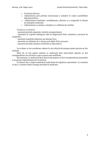 Nursing - prof. Gligor Laura Școala Postliceală Sanitară C. Noica Sibiu
4
o Evaluarea diurezei;
o Administrarea prin perfuzie intravenoasă a soluțiilor în vedere reechilibrării
hidroelectrolitice;
o Administrarea medicației vasodilatatoare, diuretice și a oxigenului în funcție
de indicațiile medicului;
o Administrarea cu atenție a nitraților și a sulfatului de morfină.
Evaluarea rezultatelor
- pacientul prezintă capacitate sistolică corespunzătoare;
- pacientul își exprimă înțelegerea față de diagnosticul bolii, tratament și procesul de
recuperare;
- pacientul manifestă reducerea sau absența fricii;
- pacientul are abilitatea de a efectua activitățile fizice necesare;
- pacientul prezintă creșterea confortului și lipsa durerii.
La evaluare se iau considerare măsura în care obiectivele propuse pentru pacient au fost
realizate.
Dacă ele au fost parțial realizate se analizează dacă intervențiile aplicate au fost
corespunzătoare sau eficiente și apoi acestea sunt modificate.
De asemenea, se analizează dacă obiectivele propuse au fost corespunzătoare pacientului
și au permis implementarea lor în practică.
Evaluarea este o etapă constantă pe toată durata de îngrijirea a pacientului. La externare
se face o evaluare finală a întregii perioade de spitalizare.
 