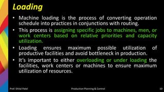Loading
• Machine loading is the process of converting operation
schedule into practices in conjunctions with routing.
• This process is assigning specific jobs to machines, men, or
work centers based on relative priorities and capacity
utilization.
• Loading ensures maximum possible utilization of
productive facilities and avoid bottleneck in production.
• It‘s important to either overloading or under loading the
facilities, work centers or machines to ensure maximum
utilization of resources.
Prof. Shital Patel Production Planning & Control 10
 