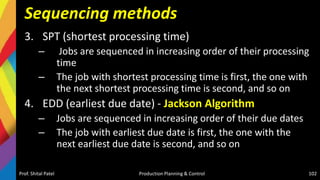 Sequencing methods
3. SPT (shortest processing time)
– Jobs are sequenced in increasing order of their processing
time
– The job with shortest processing time is first, the one with
the next shortest processing time is second, and so on
4. EDD (earliest due date) - Jackson Algorithm
– Jobs are sequenced in increasing order of their due dates
– The job with earliest due date is first, the one with the
next earliest due date is second, and so on
Prof. Shital Patel Production Planning & Control 102
 
