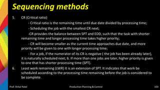 Sequencing methods
5. CR (Critical ratio)
- Critical ratio is the remaining time until due date divided by processing time;
- Scheduling the job with the smallest CR next;
-CR provides the balance between SPT and EDD, such that the task with shorter
remaining time and longer processing time takes higher priority;
- CR will become smaller as the current time approaches due date, and more
priority will be given to one with longer processing time;
- For a job, if the numerator of its CR is negative ( the job has been already later),
it is naturally scheduled next; 6. If more than one jobs are later, higher priority is given
to one that has shorter processing time (SPT).
6. Least work remaining (LWR) It is an extension of SPT. It indicates that work be
scheduled according to the processing time remaining before the job is considered to
be complete.
Prof. Shital Patel Production Planning & Control 103
 
