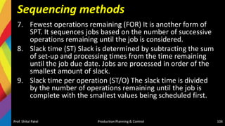 Sequencing methods
7. Fewest operations remaining (FOR) It is another form of
SPT. It sequences jobs based on the number of successive
operations remaining until the job is considered.
8. Slack time (ST) Slack is determined by subtracting the sum
of set-up and processing times from the time remaining
until the job due date. Jobs are processed in order of the
smallest amount of slack.
9. Slack time per operation (ST/O) The slack time is divided
by the number of operations remaining until the job is
complete with the smallest values being scheduled first.
Prof. Shital Patel Production Planning & Control 104
 