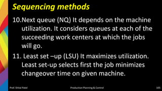 Sequencing methods
10.Next queue (NQ) It depends on the machine
utilization. It considers queues at each of the
succeeding work centers at which the jobs
will go.
11. Least set –up (LSU) It maximizes utilization.
Least set-up selects first the job minimizes
changeover time on given machine.
Prof. Shital Patel Production Planning & Control 105
 