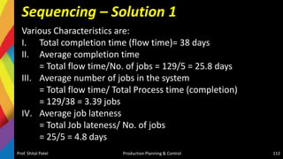 Sequencing – Solution 1
Various Characteristics are:
I. Total completion time (flow time)= 38 days
II. Average completion time
= Total flow time/No. of jobs = 129/5 = 25.8 days
III. Average number of jobs in the system
= Total flow time/ Total Process time (completion)
= 129/38 = 3.39 jobs
IV. Average job lateness
= Total Job lateness/ No. of jobs
= 25/5 = 4.8 days
Prof. Shital Patel Production Planning & Control 112
 