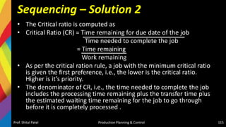 Sequencing – Solution 2
• The Critical ratio is computed as
• Critical Ratio (CR) = Time remaining for due date of the job
Time needed to complete the job
= Time remaining
Work remaining
• As per the critical ration rule, a job with the minimum critical ratio
is given the first preference, i.e., the lower is the critical ratio.
Higher is it’s priority.
• The denominator of CR, i.e., the time needed to complete the job
includes the processing time remaining plus the transfer time plus
the estimated waiting time remaining for the job to go through
before it is completely processed .
Prof. Shital Patel Production Planning & Control 115
 
