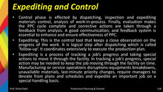 Expediting and Control
• Control phase is effected by dispatching, inspection and expediting
materials control, analysis of work-in-process. Finally, evaluation makes
the PPC cycle complete and corrective actions are taken through a
feedback from analysis. A good communication, and feedback system is
essential to enhance and ensure effectiveness of PPC.
• Expediting: This is the control tool that keeps a close observation on the
progress of the work. It is logical step after dispatching which is called
‘follow-up’. It coordinates extensively to execute the production plan.
• Expediting is a process of tracking a job’s progress and taking special
actions to move it through the facility. In tracking a job’s progress, special
action may be needed to keep the job moving through the facility on time.
Manufacturing or service operations disruptions-equipments breakdowns,
unavailable materials, last-minute priority changes, require managers to
deviate from plans and schedules and expedite an important job on a
special handling basis.
Prof. Shital Patel Production Planning & Control 118
 