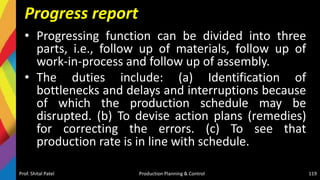 Progress report
• Progressing function can be divided into three
parts, i.e., follow up of materials, follow up of
work-in-process and follow up of assembly.
• The duties include: (a) Identification of
bottlenecks and delays and interruptions because
of which the production schedule may be
disrupted. (b) To devise action plans (remedies)
for correcting the errors. (c) To see that
production rate is in line with schedule.
Prof. Shital Patel Production Planning & Control 119
 