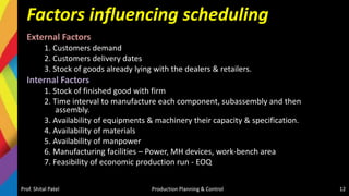 Factors influencing scheduling
External Factors
1. Customers demand
2. Customers delivery dates
3. Stock of goods already lying with the dealers & retailers.
Internal Factors
1. Stock of finished good with firm
2. Time interval to manufacture each component, subassembly and then
assembly.
3. Availability of equipments & machinery their capacity & specification.
4. Availability of materials
5. Availability of manpower
6. Manufacturing facilities – Power, MH devices, work-bench area
7. Feasibility of economic production run - EOQ
Prof. Shital Patel Production Planning & Control 12
 