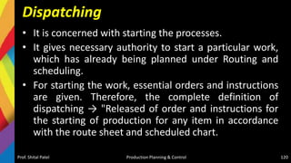 Dispatching
• It is concerned with starting the processes.
• It gives necessary authority to start a particular work,
which has already being planned under Routing and
scheduling.
• For starting the work, essential orders and instructions
are given. Therefore, the complete definition of
dispatching → "Released of order and instructions for
the starting of production for any item in accordance
with the route sheet and scheduled chart.
Prof. Shital Patel Production Planning & Control 120
 