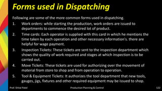 Forms used in Dispatching
Following are some of the more common forms used in dispatching.
1. Work orders: while starting the production, work orders are issued to
departments to commence the desired lot of product.
2. Time cards: Each operator is supplied with this card in which he mentions the
time taken by each operation and other necessary information's. there are
helpful for wage payment.
3. Inspection Tickets: These tickets are sent to the inspection department which
shows the quality of work required and stages at which inspection is to be
carried out.
4. Move Tickets: These tickets are used for authorizing over the movement of
material from store to shop and from operation to operation.
5. Tool & Equipment Tickets: It authorizes the tool department that new tools,
gauges, jigs, fixtures and other required equipment may be issued to shop.
Prof. Shital Patel Production Planning & Control 122
 