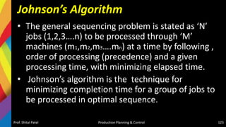 Johnson’s Algorithm
• The general sequencing problem is stated as ‘N’
jobs (1,2,3….n) to be processed through ‘M’
machines (m1,m2,m3….mn) at a time by following ,
order of processing (precedence) and a given
processing time, with minimizing elapsed time.
• Johnson’s algorithm is the technique for
minimizing completion time for a group of jobs to
be processed in optimal sequence.
Prof. Shital Patel Production Planning & Control 123
 