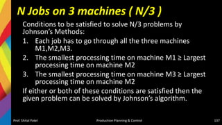N Jobs on 3 machines ( N/3 )
Conditions to be satisfied to solve N/3 problems by
Johnson’s Methods:
1. Each job has to go through all the three machines
M1,M2,M3.
2. The smallest processing time on machine M1 ≥ Largest
processing time on machine M2
3. The smallest processing time on machine M3 ≥ Largest
processing time on machine M2
If either or both of these conditions are satisfied then the
given problem can be solved by Johnson’s algorithm.
Prof. Shital Patel Production Planning & Control 137
 