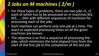 2 Jobs on M machines ( 2/m )
• For these types of problems, there are two jobs J1, J2
each of which has to be processed on m machines M1,
M2, …, Mm with different sequences of machines for
processing each of the jobs.
• Each machine can perform only one job at a time. The
exact or expected processing times on all the given
machines are known.
• The objective is to find a sequence of processing the
jobs, which minimizes the total elapsed time from the
start of the first job to the completion of the last job.
Prof. Shital Patel Production Planning & Control 148
 