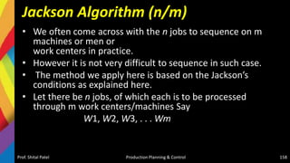 Jackson Algorithm (n/m)
• We often come across with the n jobs to sequence on m
machines or men or
work centers in practice.
• However it is not very difficult to sequence in such case.
• The method we apply here is based on the Jackson’s
conditions as explained here.
• Let there be n jobs, of which each is to be processed
through m work centers/machines Say
W1, W2, W3, . . . Wm
Prof. Shital Patel Production Planning & Control 158
 