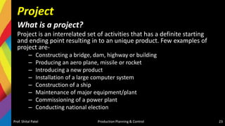 Project
What is a project?
Project is an interrelated set of activities that has a definite starting
and ending point resulting in to an unique product. Few examples of
project are-
– Constructing a bridge, dam, highway or building
– Producing an aero plane, missile or rocket
– Introducing a new product
– Installation of a large computer system
– Construction of a ship
– Maintenance of major equipment/plant
– Commissioning of a power plant
– Conducting national election
Prof. Shital Patel Production Planning & Control 23
 