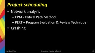 Project scheduling
• Network analysis
– CPM - Critical Path Method
– PERT – Program Evaluation & Review Technique
• Crashing
Prof. Shital Patel Production Planning & Control 25
 