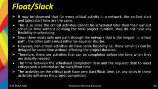 Float/Slack
 It may be observed that for every critical activity in a network, the earliest start
and latest start time are the same.
 This is so since the critical activities cannot be scheduled later than their earliest
schedule time without delaying the total project duration, they do not have any
flexibility in scheduling.
 Since there exists only one path through the network that is the longest i.e critical
path , the other paths must either be equal or shorter.
 However, non-critical activities do have some flexibility i.e. these activities can be
delayed for some time without affecting the project duration.
 Therefore, there are activities that can be completed before the time when they
are actually needed.
 The time between the scheduled completion date and the required date to meet
critical path is referred as the slack/float time.
 The activities on the critical path have zero slack/float time, i.e. any delay in these
activities will delay the project completion.
Prof. Shital Patel Production Planning & Control 30
 