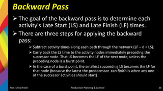 Backward Pass
 The goal of the backward pass is to determine each
activity's Late Start (LS) and Late Finish (LF) times.
 There are three steps for applying the backward
pass:
 Subtract activity times along each path through the network (LF – d = LS).
 Carry back the LS time to the activity nodes immediately preceding the
successor node. That LS becomes the LF of the next node, unless the
preceding node is a burst point.
 In the case of a burst point, the smallest succeeding LS becomes the LF for
that node (because the latest the predecessor can finish is when any one
of the successor activities should start)
Prof. Shital Patel Production Planning & Control 36
 