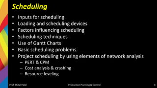 Scheduling
• Inputs for scheduling
• Loading and scheduling devices
• Factors influencing scheduling
• Scheduling techniques
• Use of Gantt Charts
• Basic scheduling problems.
• Project scheduling by using elements of network analysis
– PERT & CPM
– Cost analysis & crashing
– Resource leveling
Prof. Shital Patel Production Planning & Control 4
 