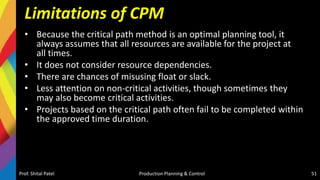Limitations of CPM
• Because the critical path method is an optimal planning tool, it
always assumes that all resources are available for the project at
all times.
• It does not consider resource dependencies.
• There are chances of misusing float or slack.
• Less attention on non-critical activities, though sometimes they
may also become critical activities.
• Projects based on the critical path often fail to be completed within
the approved time duration.
Prof. Shital Patel Production Planning & Control 51
 