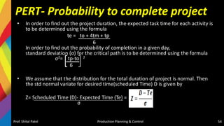 PERT- Probability to complete project
• In order to find out the project duration, the expected task time for each activity is
to be determined using the formula
te = to + 4tm + tp
6
In order to find out the probability of completion in a given day,
standard deviation (σ) for the critical path is to be determined using the formula
σ2= tp-to 2
6
• We assume that the distribution for the total duration of project is normal. Then
the std normal variate for desired time(scheduled Time) D is given by
Z= Scheduled Time (D)- Expected Time (Te) =
σ
Prof. Shital Patel Production Planning & Control 54
 