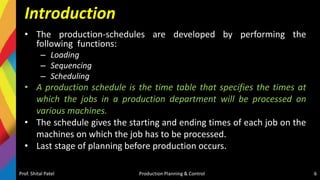 Introduction
• The production-schedules are developed by performing the
following functions:
– Loading
– Sequencing
– Scheduling
• A production schedule is the time table that specifies the times at
which the jobs in a production department will be processed on
various machines.
• The schedule gives the starting and ending times of each job on the
machines on which the job has to be processed.
• Last stage of planning before production occurs.
Prof. Shital Patel Production Planning & Control 6
 