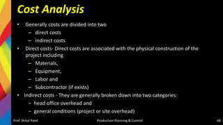 Cost Analysis
• Generally costs are divided into two
– direct costs
– indirect costs
• Direct costs- Direct costs are associated with the physical construction of the
project including
– Materials,
– Equipment,
– Labor and
– Subcontractor (if exists)
• Indirect costs - They are generally broken down into two categories:
− head office overhead and
− general conditions (project or site overhead)
Prof. Shital Patel Production Planning & Control 68
 