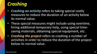 Crashing
• Crashing an activity refers to taking special costly
measures to reduce the duration of an activity below
its normal value.
• These special measures might include using overtime,
hiring additional temporary help, using special time-
saving materials, obtaining special equipment, etc.
• Crashing the project refers to crashing a number of
activities in order to reduce the duration of the project
below its normal value.
Prof. Shital Patel Production Planning & Control 69
 