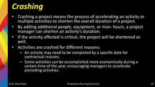 Crashing
• Crashing a project means the process of accelerating an activity or
multiple activities to shorten the overall duration of a project.
• By adding additional people, equipment, or man- hours, a project
manager can shorten an activity’s duration.
• If the activity affected is critical, the project will be shortened as
well.
• Activities are crashed for different reasons:
– An activity may need to be completed by a specific date for
contractual reasons.
– Some activities can be accomplished more economically during a
certain time of the year, encouraging managers to accelerate
preceding activities.
Prof. Shital Patel Production Planning & Control 70
 