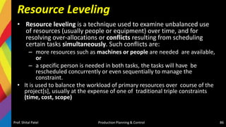 Resource Leveling
• Resource leveling is a technique used to examine unbalanced use
of resources (usually people or equipment) over time, and for
resolving over-allocations or conflicts resulting from scheduling
certain tasks simultaneously. Such conflicts are:
– more resources such as machines or people are needed are available,
or
– a specific person is needed in both tasks, the tasks will have be
rescheduled concurrently or even sequentially to manage the
constraint.
• It is used to balance the workload of primary resources over course of the
project[s], usually at the expense of one of traditional triple constraints
(time, cost, scope)
Prof. Shital Patel Production Planning & Control 86
 