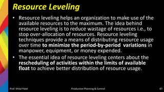Resource Leveling
• Resource leveling helps an organization to make use of the
available resources to the maximum. The idea behind
resource leveling is to reduce wastage of resources i.e., to
stop over-allocation of resources. Resource leveling
techniques provide a means of distributing resource usage
over time to minimize the period-by-period variations in
manpower, equipment, or money expended.
• The essential idea of resource leveling centers about the
rescheduling of activities within the limits of available
float to achieve better distribution of resource usage.
Prof. Shital Patel Production Planning & Control 87
 
